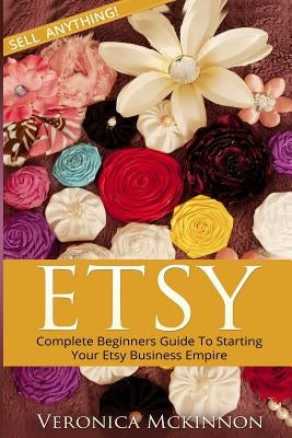Etsy: Complete Beginners Guide To Starting Your Etsy Business Empire - Sell Anything! by McKinnon, Veronica