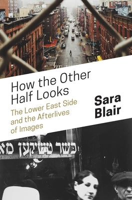 How the Other Half Looks: The Lower East Side and the Afterlives of Images by Blair, Sara