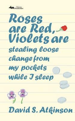 Roses are Red, Violets Are Stealing Loose Change From My Pockets While I Sleep by Atkinson, David S.