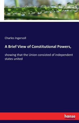 A Brief View of Constitutional Powers,: showing that the Union consisted of independent states united by Ingersoll, Charles
