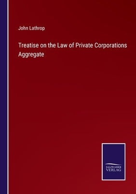 Treatise on the Law of Private Corporations Aggregate by Lathrop, John