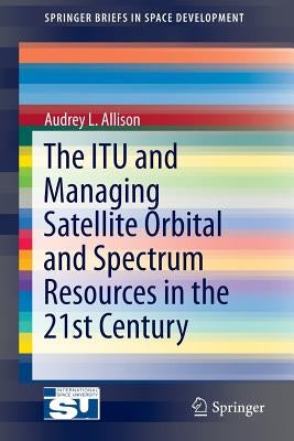 The Itu and Managing Satellite Orbital and Spectrum Resources in the 21st Century by Allison, Audrey L.