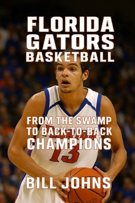 Florida Gators Basketball: From the Swamp to Back-to-Back Champions by Johns, Bill