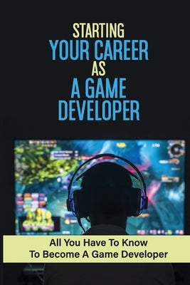 Starting Your Career As A Game Developer: All You Have To Know To Become A Game Developer: Create Big Blockbuster Aaa Games by Cernohous, Johanna