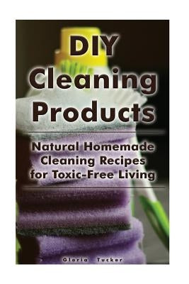 DIY Cleaning Products: Natural Homemade Cleaning Recipes for Toxic-Free Living: (Home Cleaning, Homemade Cleaning Products, Natural Cleaners) by Tucker, Gloria