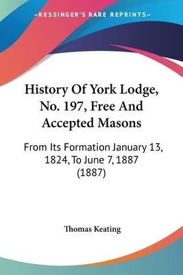 History Of York Lodge, No. 197, Free And Accepted Masons: From Its Formation January 13, 1824, To June 7, 1887 (1887) by Keating, Thomas