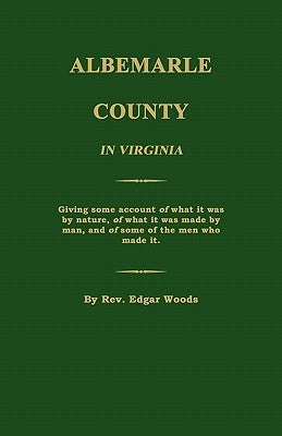 Albemarle County in Virginia; Giving Some Account of What It Was by Nature, of What It Was Made by Man, and of Some of the Men Who Made It. by Woods, Edgar