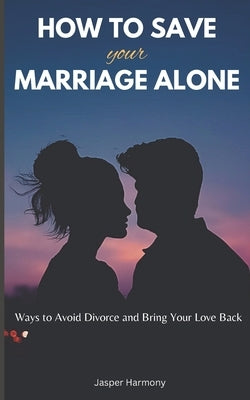 How To Save Your Marriage Alone: Ways to Avoid Divorce and Bring Your Love Back by Harmony, Jasper