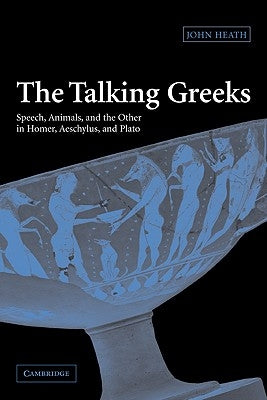 The Talking Greeks: Speech, Animals, and the Other in Homer, Aeschylus, and Plato by Heath, John