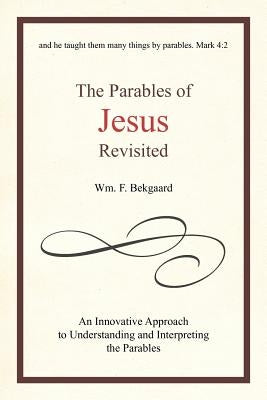 The Parables of Jesus Revisited: An Innovative Approach to Understanding and Interpreting the Parables by Bekgaard, Wm F.