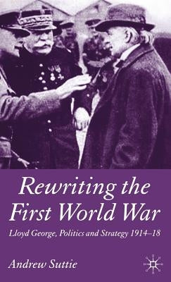 Rewriting the First World War: Lloyd George, Politics and Strategy 1914-1918 by Suttie, Andrew
