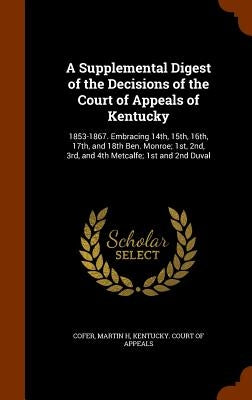 A Supplemental Digest of the Decisions of the Court of Appeals of Kentucky: 1853-1867. Embracing 14th, 15th, 16th, 17th, and 18th Ben. Monroe; 1st, 2n by Cofer, Martin H.