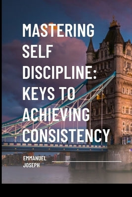 Mastering Self Discipline: Keys to Achieving Consistency by Joseph, Emmanuel