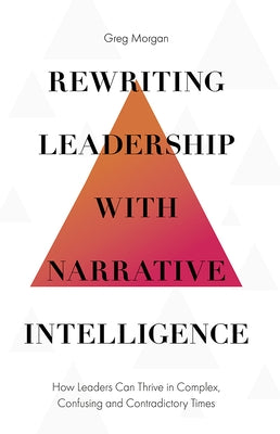 Rewriting Leadership with Narrative Intelligence: How Leaders Can Thrive in Complex, Confusing and Contradictory Times by Morgan, Greg