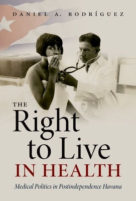 The Right to Live in Health: Medical Politics in Postindependence Havana by Rodríguez, Daniel A.