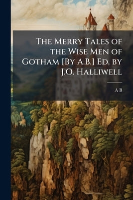 The Merry Tales of the Wise Men of Gotham [By A.B.] Ed. by J.O. Halliwell by B, A.