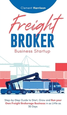 Freight Broker Business Startup: Step-by-Step Guide to Start, Grow and Run Your Own Freight Brokerage Business in as Little as 30 Days by Harrison, Clement