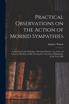 Practical Observations on the Action of Morbid Sympathies: as Included in the Pathology of Certain Diseases: in a Series of Letters to His Son, on His by Wilson, Andrew 1718-1792