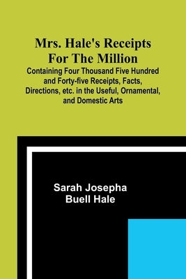 Mrs. Hale's Receipts for the Million; Containing Four Thousand Five Hundred and Forty-five Receipts, Facts, Directions, etc. in the Useful, Ornamental by Hale, Sarah Josepha