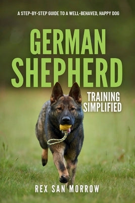 German Shepherd Training Simplified: A Step-by-Step Guide to a Well-Behaved, Happy Dog by Morrow, Rex San