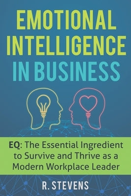 Emotional Intelligence in Business: EQ: The Essential Ingredient to Survive and Thrive as a Modern Workplace Leader by Stevens, R.