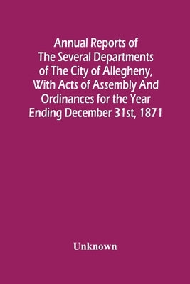 Annual Reports Of The Several Departments Of The City Of Allegheny, With Acts Of Assembly And Ordinances For The Year Ending December 31St, 1871 by Unknown