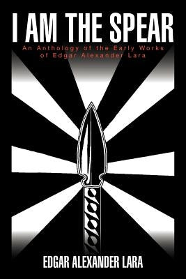 I Am the Spear: An Anthology of the Early Works of Edgar Alexander Lara by Lara, Edgar Alexander