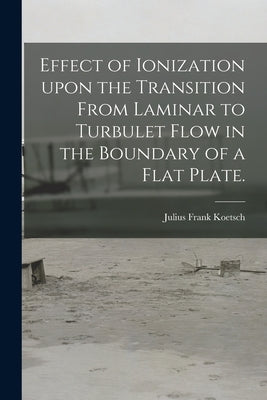 Effect of Ionization Upon the Transition From Laminar to Turbulet Flow in the Boundary of a Flat Plate. by Koetsch, Julius Frank