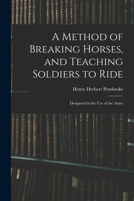 A Method of Breaking Horses, and Teaching Soldiers to Ride: Designed for the Use of the Army by Pembroke, Henry Herbert