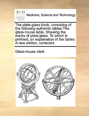 The Plate-Glass-Book, Consisting of the Following Authentic Tables: The Glass-House Table, Shewing the Marks of Plate-Glass. to Which Is Prefixed, an by Glass-House Clerk, Clerk