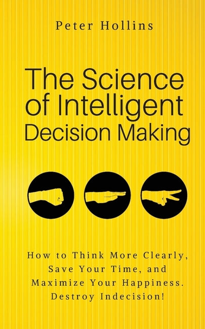The Science of Intelligent Decision Making: An Actionable Guide to Clearer Thinking, Destroying Indecision, Improving Insight, & Making Complex Decisi by Hollins, Peter