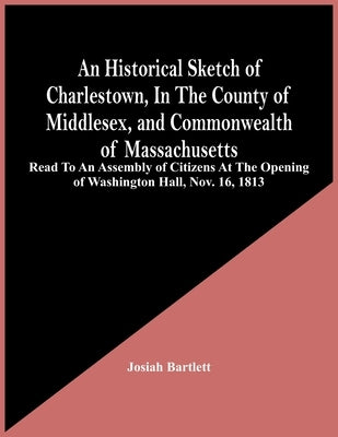 An Historical Sketch Of Charlestown, In The County Of Middlesex, And Commonwealth Of Massachusetts: Read To An Assembly Of Citizens At The Opening Of by Bartlett, Josiah
