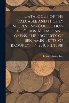 Catalogue of the Valuable and Highly Interesting Collection of Coins, Medals and Tokens, the Property of Benjamin Betts, of Brooklyn, N.Y. [01/11/1898 by Low, Lyman Haynes