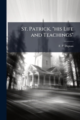 St. Patrick, "his Life and Teachings": A Sermon Preached in the Roman Catholic Cathedral of Sherbrooke, 17th of March 1878 by Dignan, F. P.