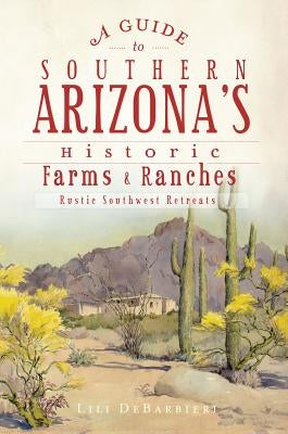 A Guide to Southern Arizona's Historic Farms & Ranches: Rustic Southwest Retreats by Debarbieri, Lili