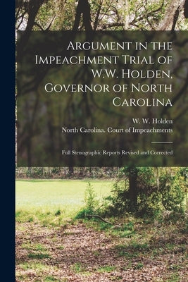 Argument in the Impeachment Trial of W.W. Holden, Governor of North Carolina: Full Stenographic Reports Revised and Corrected by Holden, W. W. (William Woods) 1818-1
