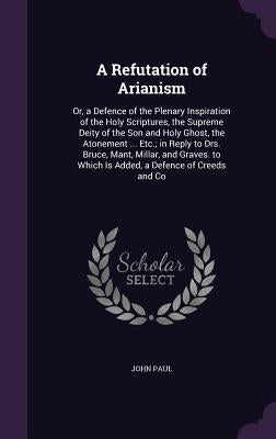 A Refutation of Arianism: Or, a Defence of the Plenary Inspiration of the Holy Scriptures, the Supreme Deity of the Son and Holy Ghost, the Aton by Paul, John