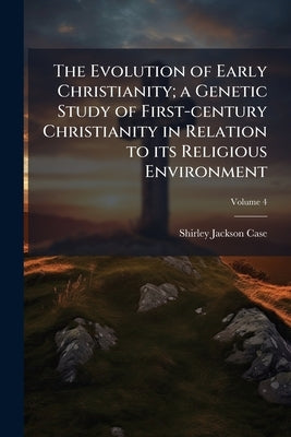 The Evolution of Early Christianity; a Genetic Study of First-century Christianity in Relation to its Religious Environment; Volume 4 by Case, Shirley Jackson