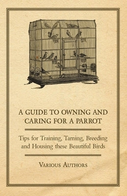 A Guide to Owning and Caring for a Parrot - Tips for Training, Taming, Breeding and Housing these Beautiful Birds by Various