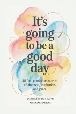 It's Going to Be a Good Day: 25 Feel-Good Short Stories of Kindness, Inspiration, and Grace: inspired by true events by Kaltenbaugh, Anita