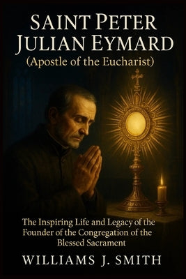 Saint Peter Julian Eymard (Apostle of the Eucharist): The Inspiring Life and Legacy of the Founder of the Congregation of the Blessed Sacrament by Smith, Williams J.