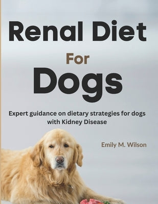 Renal Diet For Dogs: Expert Guidance on Dietary Strategies For Dogs With Kidney Disease by Wilson, Emily M.