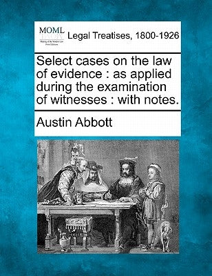 Select cases on the law of evidence: as applied during the examination of witnesses: with notes. by Abbott, Austin