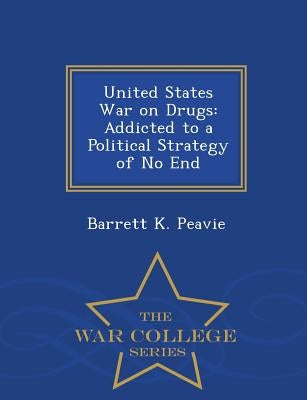 United States War on Drugs: Addicted to a Political Strategy of No End - War College Series by Peavie, Barrett K.