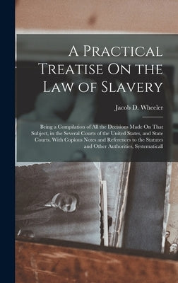 A Practical Treatise On the Law of Slavery: Being a Compilation of All the Decisions Made On That Subject, in the Several Courts of the United States, by Wheeler, Jacob D.