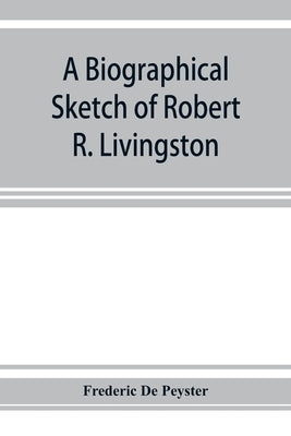 A biographical sketch of Robert R. Livingston. Read before the N. Y. Historical Society, October 3, 1876 by De Peyster, Frederic