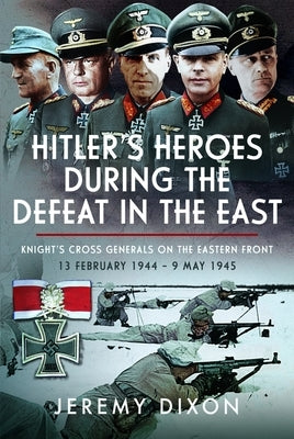 Hitler's Heroes During the Defeat in the East: Knight's Cross Generals on the Eastern Front, 13 February 1944 - 9 May 1945 by Dixon, Jeremy