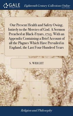 Our Present Health and Safety Owing, Intirely to the Mercies of God. A Sermon Preached at Black-Fryars, 1723. With an Appendix Containing a Brief Acco by Wright, S.