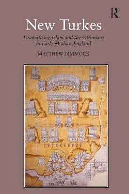 New Turkes: Dramatizing Islam and the Ottomans in Early Modern England by Dimmock, Matthew