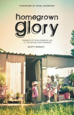 Home Grown Glory: Parables of Developmental Aid to the World's Impoverished by Worley, Scott